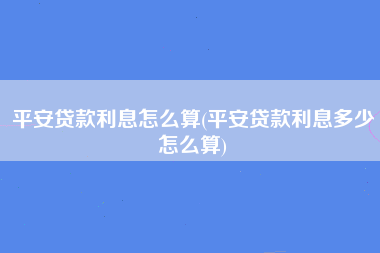 平安贷款利息怎么算(平安贷款利息多少怎么算)