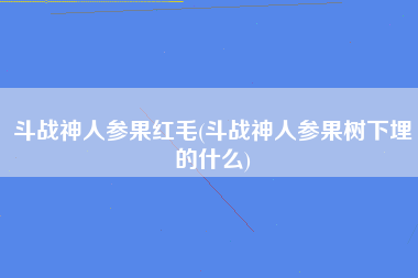 斗战神人参果红毛(斗战神人参果树下埋的什么)