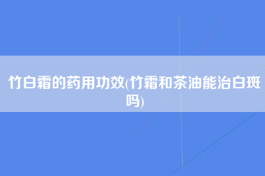 竹白霜的药用功效(竹霜和茶油能治白斑吗)