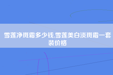 雪莲净斑霜多少钱,雪莲美白淡斑霜一套装价格