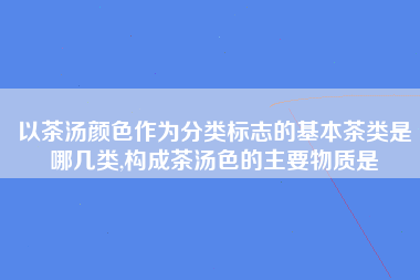 以茶汤颜色作为分类标志的基本茶类是哪几类,构成茶汤色的主要物质是