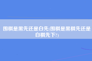 围棋是黑先还是白先(围棋是黑棋先还是白棋先下?)