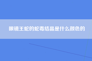 眼镜王蛇的蛇毒结晶是什么颜色的