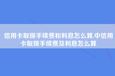 信用卡取现手续费和利息怎么算,中信用卡取现手续费及利息怎么算