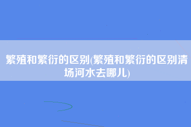 繁殖和繁衍的区别(繁殖和繁衍的区别清场河水去哪儿)