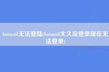 hotmail无法登陆(hotmail太久没登录现在无法登录)