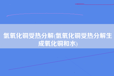 氢氧化铜受热分解(氢氧化铜受热分解生成氧化铜和水)