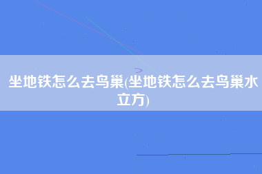 坐地铁怎么去鸟巢(坐地铁怎么去鸟巢水立方)