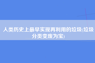 人类历史上最早实现再利用的垃圾(垃圾分类变废为宝)