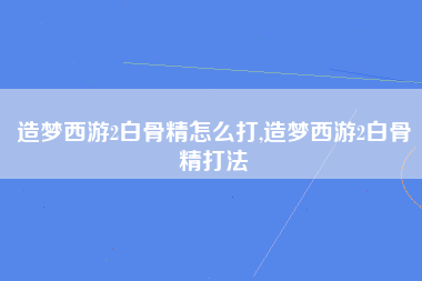 造梦西游2白骨精怎么打,造梦西游2白骨精打法