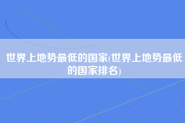 世界上地势最低的国家(世界上地势最低的国家排名)