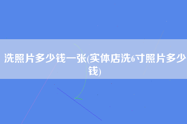 洗照片多少钱一张(实体店洗6寸照片多少钱)