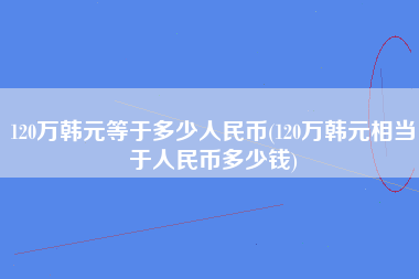 120万韩元等于多少人民币(120万韩元相当于人民币多少钱)