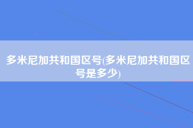 多米尼加共和国区号(多米尼加共和国区号是多少)