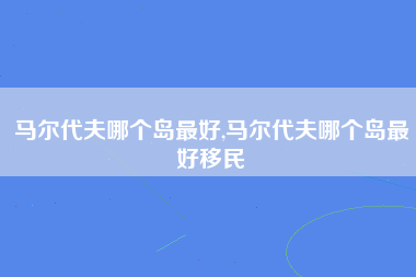 马尔代夫哪个岛最好,马尔代夫哪个岛最好移民