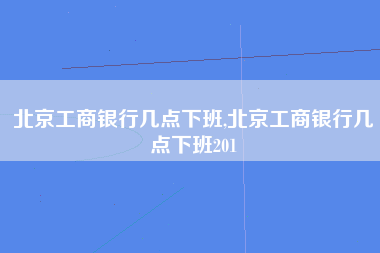 北京工商银行几点下班,北京工商银行几点下班201