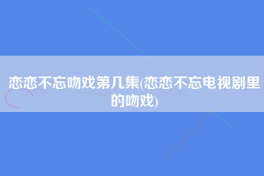 恋恋不忘吻戏第几集(恋恋不忘电视剧里的吻戏)