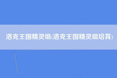 洛克王国精灵组(洛克王国精灵组培育)