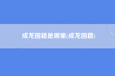 成龙国籍是哪里(成龙国藉)