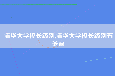 清华大学校长级别,清华大学校长级别有多高