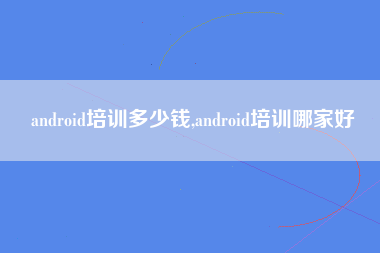 android培训多少钱,android培训哪家好