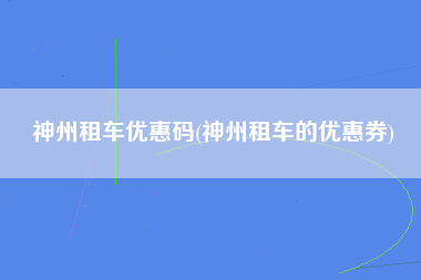 神州租车优惠码(神州租车的优惠券)