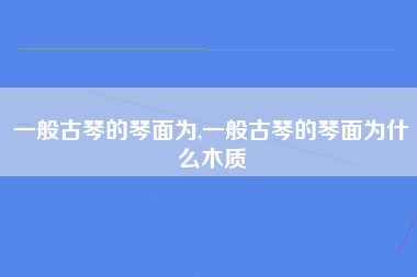 一般古琴的琴面为,一般古琴的琴面为什么木质