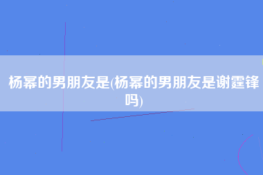 杨幂的男朋友是(杨幂的男朋友是谢霆锋吗)