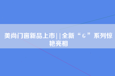 美尚门窗新品上市||全新“Ｇ”系列惊艳亮相