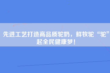 先进工艺打造高品质驼奶，鲜牧驼“驼”起全民健康梦！