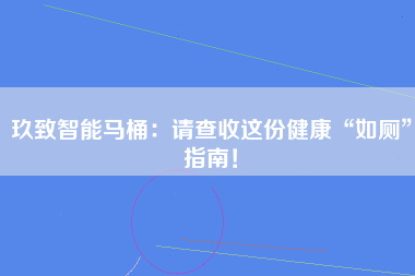 玖致智能马桶：请查收这份健康“如厕”指南！