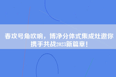 春攻号角吹响，博净分体式集成灶邀你携手共战2023新篇章！