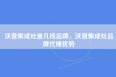 沃普集成灶是几线品牌，沃普集成灶品牌代理优势