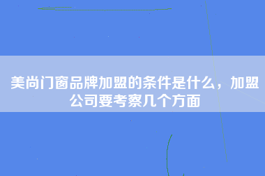 美尚门窗品牌加盟的条件是什么，加盟公司要考察几个方面