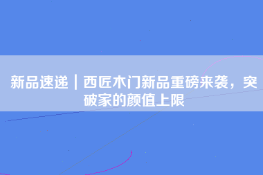 新品速递｜西匠木门新品重磅来袭，突破家的颜值上限