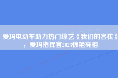 爱玛电动车助力热门综艺《我们的客栈》，爱玛指挥官2023惊艳亮相