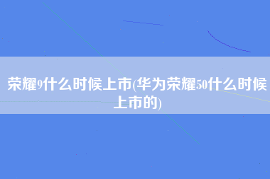 荣耀9什么时候上市(华为荣耀50什么时候上市的)