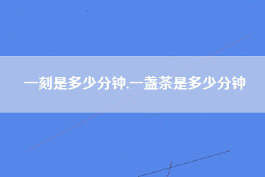 一刻是多少分钟,一盏茶是多少分钟