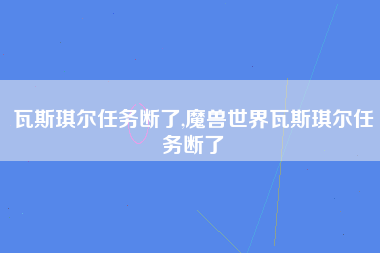 瓦斯琪尔任务断了,魔兽世界瓦斯琪尔任务断了