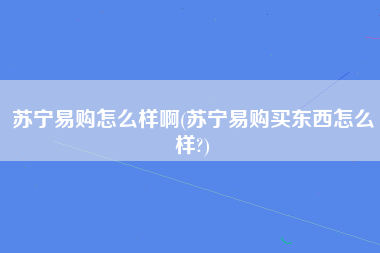 苏宁易购怎么样啊(苏宁易购买东西怎么样?)