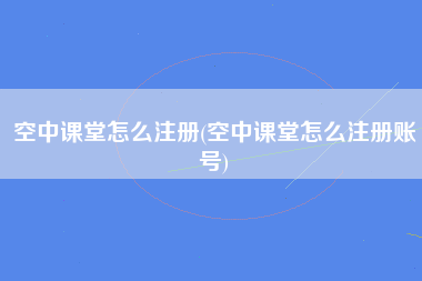 空中课堂怎么注册(空中课堂怎么注册账号)