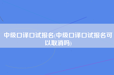 中级口译口试报名(中级口译口试报名可以取消吗)