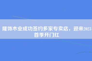 隆饰木业成功签约多家专卖店，迎来2023首季开门红