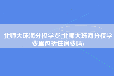 北师大珠海分校学费(北师大珠海分校学费里包括住宿费吗)