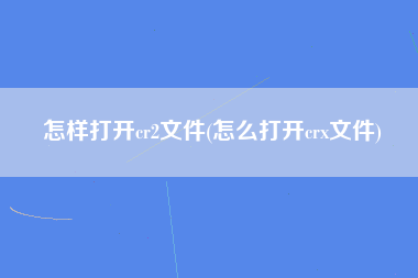 怎样打开cr2文件(怎么打开crx文件)