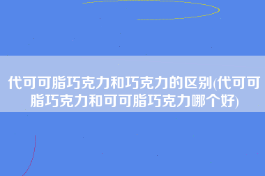 代可可脂巧克力和巧克力的区别(代可可脂巧克力和可可脂巧克力哪个好)