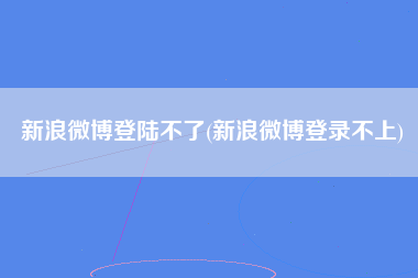 新浪微博登陆不了(新浪微博登录不上)