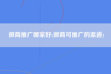 微商推广哪家好(微商可推广的渠道)