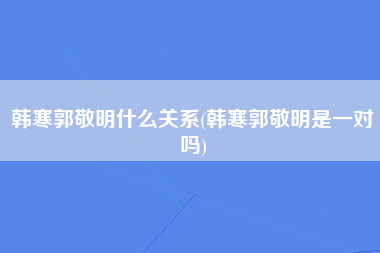 韩寒郭敬明什么关系(韩寒郭敬明是一对吗)