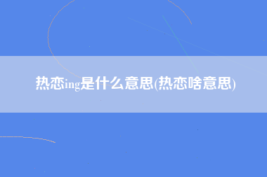 热恋ing是什么意思(热恋啥意思)